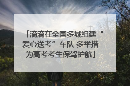 滴滴在全国多城组建“爱心送考”车队 多举措为高考考生保驾护航