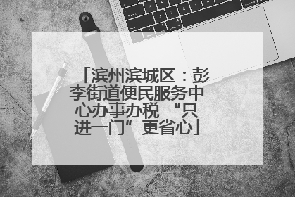 滨州滨城区：彭李街道便民服务中心办事办税 “只进一门”更省心