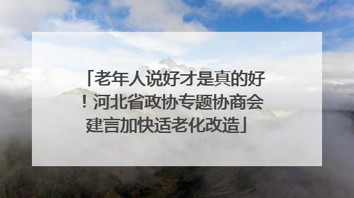 老年人说好才是真的好！河北省政协专题协商会建言加快适老化改造