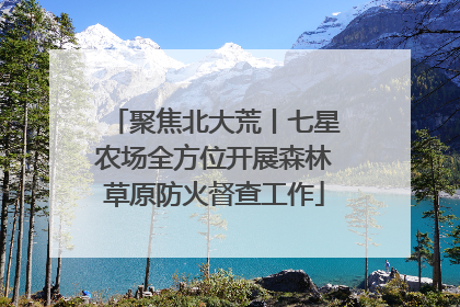 聚焦北大荒丨七星农场全方位开展森林草原防火督查工作