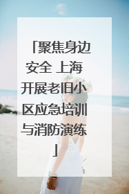 聚焦身边安全 上海开展老旧小区应急培训与消防演练