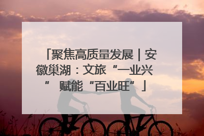 聚焦高质量发展｜安徽巢湖：文旅“一业兴” 赋能“百业旺”
