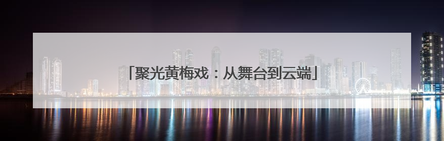 聚光黄梅戏：从舞台到云端