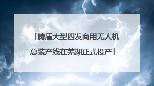腾盾大型四发商用无人机总装产线在芜湖正式投产