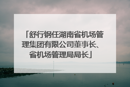 舒行钢任湖南省机场管理集团有限公司董事长、省机场管理局局长