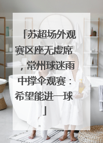 苏超场外观赛区座无虚席，常州球迷雨中撑伞观赛：希望能进一球