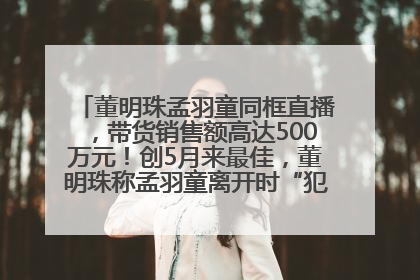 董明珠孟羽童同框直播，带货销售额高达500万元！创5月来最佳，董明珠称孟羽童离开时“犯了很大的错”