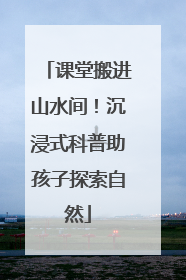 课堂搬进山水间！沉浸式科普助孩子探索自然