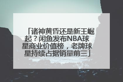 诸神黄昏还是新王崛起？闲鱼发布NBA球星商业价值榜，老牌球星持续占据销量前三