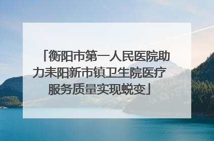 衡阳市第一人民医院助力耒阳新市镇卫生院医疗服务质量实现蜕变