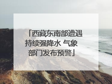 西藏东南部遭遇持续强降水 气象部门发布预警