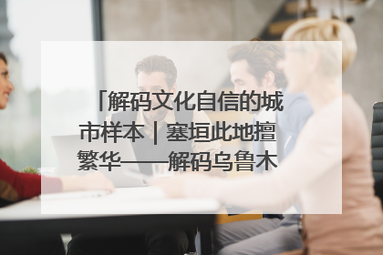 解码文化自信的城市样本｜塞垣此地擅繁华——解码乌鲁木齐的文化自信样本