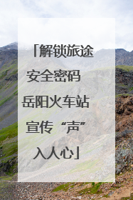 解锁旅途安全密码 岳阳火车站宣传“声”入人心