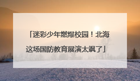 迷彩少年燃爆校园！北海这场国防教育展演太飒了