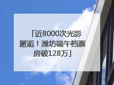 近8000次光影邂逅！潍坊端午档票房破128万