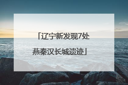 辽宁新发现7处燕秦汉长城遗迹