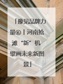 豫见品牌力量⑥丨河南抢滩“新”机 擘画未来新图景