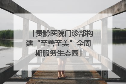 贵黔医院门诊部构建“至善至美”全周期服务生态圈