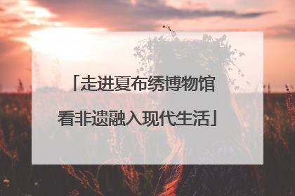 走进夏布绣博物馆 看非遗融入现代生活