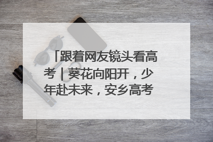跟着网友镜头看高考｜葵花向阳开，少年赴未来，安乡高考首日的希望图景