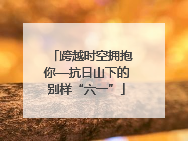 跨越时空拥抱你—抗日山下的别样“六一”
