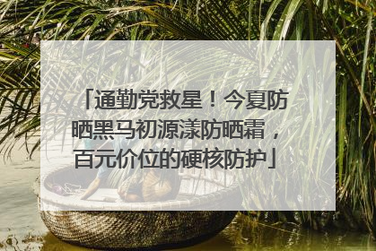通勤党救星！今夏防晒黑马初源漾防晒霜，百元价位的硬核防护