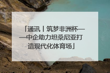 通讯丨筑梦非洲杯——中企助力坦桑尼亚打造现代化体育场