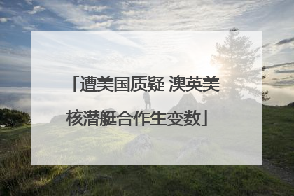 遭美国质疑 澳英美核潜艇合作生变数