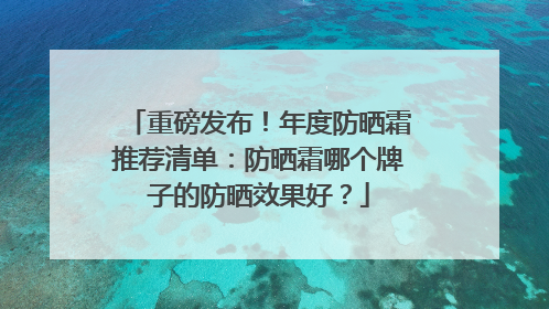 重磅发布！年度防晒霜推荐清单：防晒霜哪个牌子的防晒效果好？