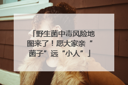 野生菌中毒风险地图来了！愿大家亲“菌子”远“小人”