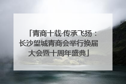 青商十载·传承飞扬：长沙望城青商会举行换届大会暨十周年盛典