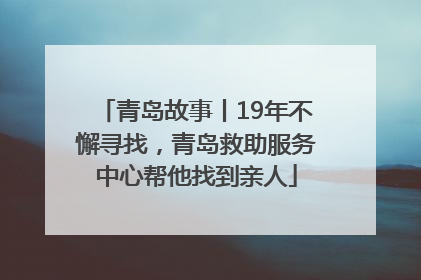 青岛故事丨19年不懈寻找，青岛救助服务中心帮他找到亲人