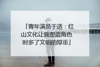 青年演员于适：红山文化让我塑造角色时多了文明的厚重