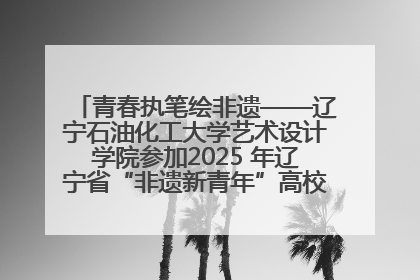 青春执笔绘非遗——辽宁石油化工大学艺术设计学院参加2025 年辽宁省“非遗新青年”高校优秀作品推荐活动