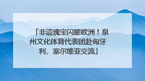 非遗瑰宝闪耀欧洲！泉州文化体育代表团赴匈牙利、塞尔维亚交流