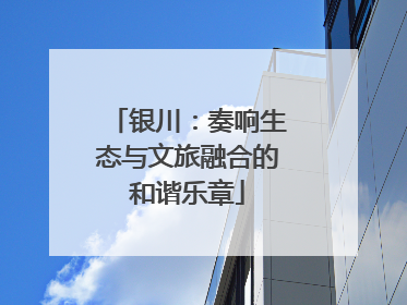 银川：奏响生态与文旅融合的和谐乐章
