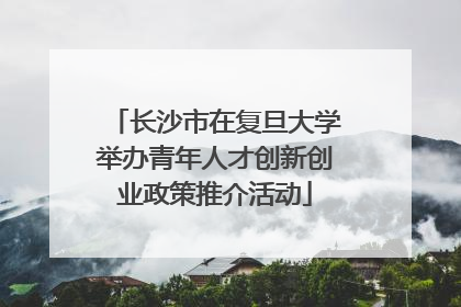 长沙市在复旦大学举办青年人才创新创业政策推介活动