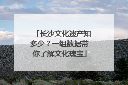 长沙文化遗产知多少？一组数据带你了解文化瑰宝