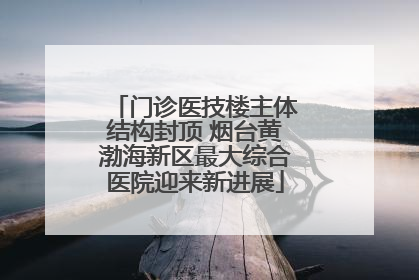 门诊医技楼主体结构封顶 烟台黄渤海新区最大综合医院迎来新进展