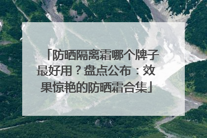 防晒隔离霜哪个牌子最好用？盘点公布：效果惊艳的防晒霜合集