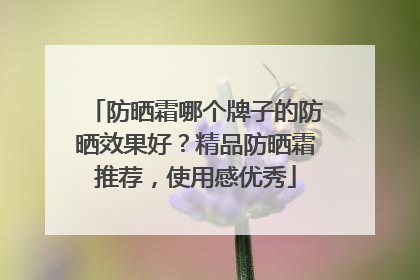 防晒霜哪个牌子的防晒效果好？精品防晒霜推荐，使用感优秀