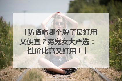 防晒霜哪个牌子最好用又便宜？穷鬼女大严选：性价比高又好用！