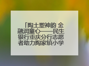 陶土塑神韵 金融润童心——民生银行重庆分行志愿者助力陶家镇小学美育计划