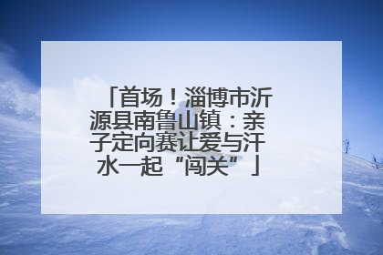 首场！淄博市沂源县南鲁山镇：亲子定向赛让爱与汗水一起“闯关”