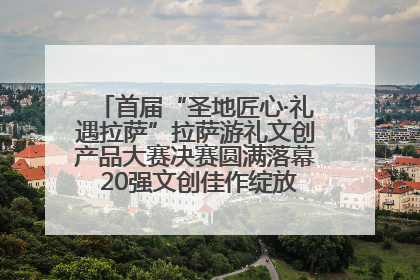 首届“圣地匠心·礼遇拉萨”拉萨游礼文创产品大赛决赛圆满落幕 20强文创佳作绽放雪域文化魅力