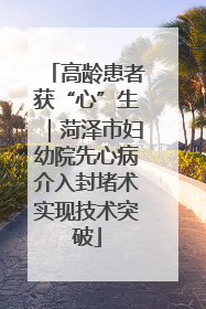 高龄患者获“心”生｜菏泽市妇幼院先心病介入封堵术实现技术突破