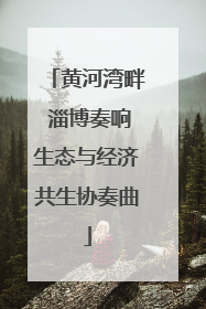 黄河湾畔 淄博奏响生态与经济共生协奏曲