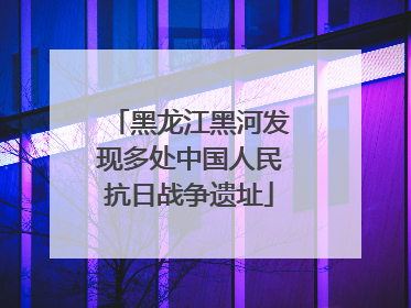 黑龙江黑河发现多处中国人民抗日战争遗址