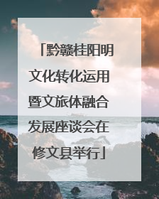 黔赣桂阳明文化转化运用暨文旅体融合发展座谈会在修文县举行