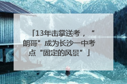 13年击掌送考，“朗哥”成为长沙一中考点“固定的风景”
